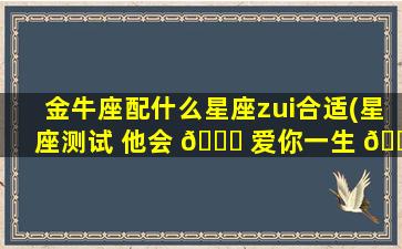 金牛座配什么星座zui
合适(星座测试 他会 🐋 爱你一生 🐡 一世吗)